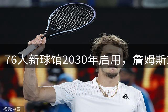 76人新球馆2030年启用，詹姆斯或将告别球员时代